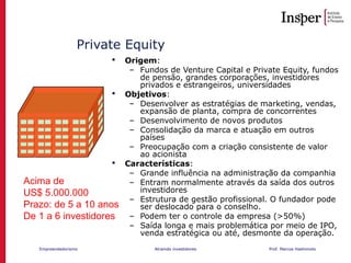 Empreendedorismo Atraindo investidores Prof. Marcos Hashimoto
Private Equity
 Origem:
– Fundos de Venture Capital e Private Equity, fundos
de pensão, grandes corporações, investidores
privados e estrangeiros, universidades
 Objetivos:
– Desenvolver as estratégias de marketing, vendas,
expansão de planta, compra de concorrentes
– Desenvolvimento de novos produtos
– Consolidação da marca e atuação em outros
países
– Preocupação com a criação consistente de valor
ao acionista
 Características:
– Grande influência na administração da companhia
– Entram normalmente através da saída dos outros
investidores
– Estrutura de gestão profissional. O fundador pode
ser deslocado para o conselho.
– Podem ter o controle da empresa (>50%)
– Saída longa e mais problemática por meio de IPO,
venda estratégica ou até, desmonte da operação.
Acima de
US$ 5.000.000
Prazo: de 5 a 10 anos
De 1 a 6 investidores
 