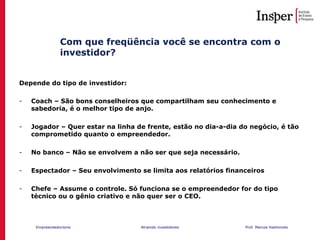 Empreendedorismo Atraindo investidores Prof. Marcos Hashimoto
Com que freqüência você se encontra com o
investidor?
Depende do tipo de investidor:
- Coach – São bons conselheiros que compartilham seu conhecimento e
sabedoria, é o melhor tipo de anjo.
- Jogador – Quer estar na linha de frente, estão no dia-a-dia do negócio, é tão
comprometido quanto o empreendedor.
- No banco – Não se envolvem a não ser que seja necessário.
- Espectador – Seu envolvimento se limita aos relatórios financeiros
- Chefe – Assume o controle. Só funciona se o empreendedor for do tipo
técnico ou o gênio criativo e não quer ser o CEO.
 