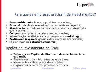 Empreendedorismo Atraindo investidores Prof. Marcos Hashimoto
Para que as empresas precisam de investimentos?
 Desenvolvimento de novos produtos ou serviços;
 Expansão da planta operacional ou da cadeia de negócios;
 Atualização de produtos ou re-posicionamento estratégico dos
que já existem;
 Compra de empresas parceiras ou concorrentes;
 Intensificação de atividades de propaganda e marketing;
 Profissionalização da gestão e dos processos operacionais;
 Capilarização da estrutura comercial;
Opções de investimento no Brasil
– Indústria de Capital de Risco: em desenvolvimento e
expansão
– Financiamento bancário: altas taxas de juros
– Mercado de capitais: pouco desenvolvido
– Organismos de fomento: processo demorado
 