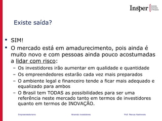 Empreendedorismo Atraindo investidores Prof. Marcos Hashimoto
Existe saída?
 SIM!
 O mercado está em amadurecimento, pois ainda é
muito novo e com pessoas ainda pouco acostumadas
a lidar com risco:
– Os investidores irão aumentar em qualidade e quantidade
– Os empreendedores estarão cada vez mais preparados
– O ambiente legal e financeiro tende a ficar mais adequado e
equalizado para ambos
– O Brasil tem TODAS as possibilidades para ser uma
referência neste mercado tanto em termos de investidores
quanto em termos de INOVAÇÃO.
 
