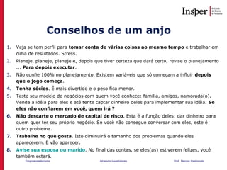 Empreendedorismo Atraindo investidores Prof. Marcos Hashimoto
Conselhos de um anjo
1. Veja se tem perfil para tomar conta de várias coisas ao mesmo tempo e trabalhar em
cima de resultados. Stress.
2. Planeje, planeje, planeje e, depois que tiver certeza que dará certo, revise o planejamento
... Para depois executar.
3. Não confie 100% no planejamento. Existem variáveis que só começam a influir depois
que o jogo começa.
4. Tenha sócios. É mais divertido e o peso fica menor.
5. Teste seu modelo de negócios com quem você conhece: família, amigos, namorada(o).
Venda a idéia para eles e até tente captar dinheiro deles para implementar sua idéia. Se
eles não confiarem em você, quem irá ?
6. Não descarte o mercado de capital de risco. Esta é a função deles: dar dinheiro para
quem quer ter seu próprio negócio. Se você não consegue conversar com eles, este é
outro problema.
7. Trabalhe no que gosta. Isto diminuirá o tamanho dos problemas quando eles
aparecerem. E vão aparecer.
8. Avise sua esposa ou marido. No final das contas, se eles(as) estiverem felizes, você
também estará.
 