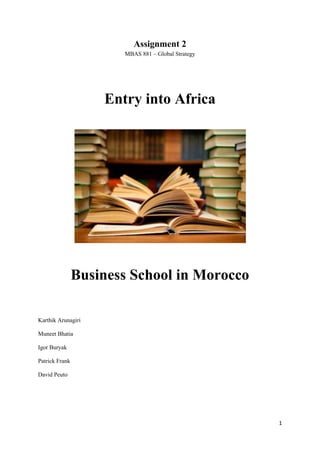 Assignment 2
                       MBAS 881 – Global Strategy




                    Entry into Africa




                Business School in Morocco

Karthik Arunagiri

Muneet Bhatia

Igor Buryak

Patrick Frank

David Peuto




                                                    1
 