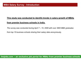 MBA Salary Survey - Introduction




     This study was conducted to identify trends in salary growth of MBAs

     from premier business schools in India.

     The survey was conducted during April 7 – 15, 2009 with over 3800 MBA graduates

     from top 15 business schools sharing their salary data anonymously.




iimjobs.com – an exclusive job portal for MBAs from premier business schools
 