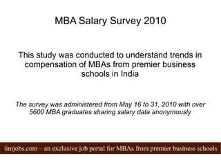 MBA Salary Survey 2010 This study was conducted to understand trends in compensation of MBAs from premier business schools in India The survey was administered from May 16 to 31, 2010 with over 5600 MBA graduates sharing salary data anonymously 