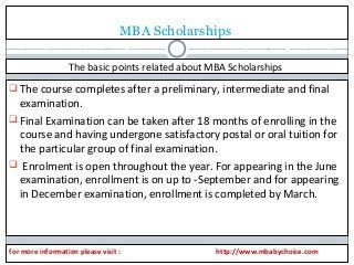 MBA Scholarships 
The basic points related about MBA Scholarships 
The course completes after a preliminary, intermediate and final 
examination. 
Final Examination can be taken after 18 months of enrolling in the 
course and having undergone satisfactory postal or oral tuition for 
the particular group of final examination. 
 Enrolment is open throughout the year. For appearing in the June 
examination, enrollment is on up to -September and for appearing 
in December examination, enrollment is completed by March. 
for more information please visit : http://www.mbabychoice.com 

