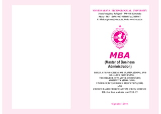VISVESVARAYA TECHNOLOGICAL UNIVERSITY
Jnana Sangama, Belagavi – 590 018, Karnataka
Phone: 0831 -2498100/2405468Fax;2405467
E–Mail:registrar@vtu.ac.in, Web: www.vtu.ac.in
MBA
(Master of Business
Administration)
REGULATIONS SCHEME OF EXAMINATIONS, AND
SILLABUS GOVERNING
THE DEGREE OF MASTER OF BUSINESS
ADMINISTRATION (MBA)
UNDER OUTCOMEBASED EDUCATION(OBE)
AND
CHOICE BASED CREDIT SYSTEM (CBCS) SCHEME
Effective from academic year 2018 -19
September - 2018
 