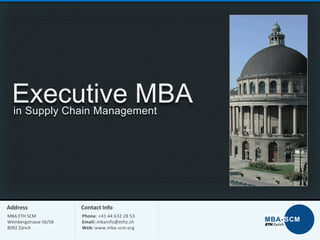 Executive MBA
in Supply Chain Management

Address

Contact Info

MBA ETH SCM
Weinbergstrasse 56/58
8092 Zürich

Phone: +41 44 632 28 53
Email: mbainfo@ethz.ch
Web: www.mba-scm.org

 