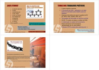 73 de 71
1. O GRUPO INDITEX
2. O IKEA
3. A MCDONALDS
4. A WAL MART
5. A DHL ou FEDEX
6. AS FARMÁCIAS
7. A AMAZON
8. A PARFOIS
9. A TESCO
Outra sugestão ________
CASE STUDIES
Research questions
• Que boas práticas SCM?
• Que posso aplicar à minha empresa?
Grupos de duas pax no máximo
Max. 15 minutos de apresentação
httpshttps://://sites.google.comsites.google.com/site//site/cltmbascmcltmbascm 74 de 71
TEMAS DOS TRABALHOS PRÁTICOS
1. O plano logístico nacional;
2. O Scorecard da SCM – aplicação a um dado
sector de actividade (este trabalho pode ser
repetido);
3. Sistemas informáticos de apoio à gestão da SC
(ex. RFID, SIGs, AS/RS, GPS, etc.);
4. Tecnologias de informação no domínio da SCM;
5. SCOR: O modelo de design e análise da SCM;
6. A colaboração na cadeia de fornecimento;
7. Desenvolvimento de Fornecedores
apresentação de um caso prático;
8. O Modelo CPFR (collaborative planning and…)
NOTA: no site de suporte existe um template que
pode ser usado na apresentação e defesa dos
trabalhos práticos
75 de 71
Este documentoEste documento éé propriedade da CLTpropriedade da CLT ServicesServices
Não poderNão poderáá ser reproduzido e/ou usado sem autorizaser reproduzido e/ou usado sem autorizaçção prão préévia e escrita do seuvia e escrita do seu
proprietproprietáário. Pedidos de informario. Pedidos de informaçção e autorizaão e autorizaçção atravão atravéés do email:s do email:
mgt@cltservices.netmgt@cltservices.net .. Quando usado em trabalhos acadQuando usado em trabalhos acadéémicos devermicos deveráá serser
referenciado do seguinte modo:referenciado do seguinte modo:
PINTO JPO, 2013.PINTO JPO, 2013. SupplySupply ChainChain ManagementManagement.. ComunidadeComunidade LeanLean ThinkingThinking..
 