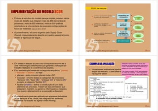 21 de 58
IMPLEMENTAÇÃO DO MODELO SCOR
Embora a estrutura do modelo pareça simples, existem vários
níveis de detalhe que integram mais de 200 elementos de
processos, mais de 550 métricas, mais de 500 práticas
orientadoras e uma centena de possíveis configurações de
fluxos de materiais (dados do SCC, 2010)!
O procedimento, tal como sugerido pelo Supply Chain
Council é resumidamente descrito em quatro passos tal como
mostra a figura que se segue...
22 de 58
ESTRATÉGIA DE
OPERAÇÕES
ESTRATÉGIA DE
OPERAÇÕES
FLUXO DE
MATERIAL
FLUXO DE
MATERIAL
IMPLEMENTAÇÃOIMPLEMENTAIMPLEMENTAÇÇÃOÃO
Alinhar os níveis de desempenho,
práticas e sistemas
FLUXO DE
INFORMAÇÃO
E DE TRABALHO
FLUXO DE
INFORMAÇÃO
E DE TRABALHO
Avaliar o actual sistema (as-is)
de cadeia de fornecimento.
Configurar a de cadeia de
fornecimento (to-be) e a sua
gestão.
Implementar as alterações e
novas práticas e métricas
1.
2.
3.
4.
Oportunidades
de melhoria
Estratégia e
orientação
Solução e
prótotipo
Instalar e avaliar
Formação e treino
Envolvimento de todos
SCOR: the road map
23 de 58
Em todas as etapas do percurso é frequente recorrer-se a
uma metodologia uniformizada que garante a validação do
trabalho realizado e a coerência das acções.
Esta metodologia baseia-se na seguinte sequência: “planear
→ executar → facilitar”, ou seja:
planear – este processo planeia toda a SC;
executar –envolve todas as categorias de processos
“fornecer (S)”, “fazer (M)”, “entregar (D)” e “retorno (R)”
excepto a categoria “facilitar (E)”;
facilitar (enableenable) – define a constituição de um dado
elemento de processo. Tratam-se das actividades que
preparam, mantém, ou gerem a informação ou relações
nas quais o planeamento e a execução se baseiam.
O procedimento pode ser aplicado em empresas industriais
ou de serviços e ser, ainda, ser integrado em sistemas
baseados na filosofia six sigma e lean thinking.
24 de 58
EXEMPLO DE APLICAÇÃO
Uma empresa multinacional ligada ao fabrico e comercialização de
artigos de vestuário. O perfil desta empresa é apresentado
na seguinte tabela:
Pretende-se aplicar o modelo SCOR para
identificar as verdadeiras causas do problema,
e com o deste definir acções de melhoria que
estejam em linha com a estratégia.
Três níveis do modelo SCOR serão utilizados
na análise do problema. A estrutura geral da
análise é apresentada na figura que se segue.
 
