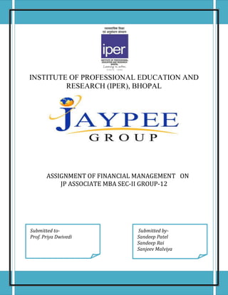 INSTITUTE OF PROFESSIONAL EDUCATION AND
RESEARCH (IPER), BHOPAL
ASSIGNMENT OF FINANCIAL MANAGEMENT ON
JP ASSOCIATE MBA SEC-II GROUP-12
Submitted to-
Prof. Priya Dwivedi
Submitted by-
Sandeep Patel
Sandeep Rai
Sanjeev Malviya
 