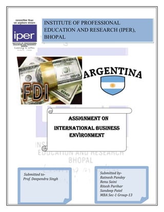 INSTITUTE OF PROFESSIONAL
            EDUCATION AND RESEARCH (IPER),
            BHOPAL




                        ASSIGNMENT ON
                  INTERNATIONAL BUSINESS
                       ENVIRONMENT

            ·




Submitted to-                     Submitted by-
Prof. Deependra Singh             Ratnesh Pandey
                                  Renu Saini
                                  Ritesh Parihar
                                  Sandeep Patel
                                  MBA Sec-1 Group-13
 