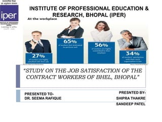 “STUDY ON THE JOB SATISFACTION OF THE
CONTRACT WORKERS OF BHEL, BHOPAL”
PRESNTED BY-
SHIPRA THAKRE
SANDEEP PATEL
INSTITUTE OF PROFESSIONAL EDUCATION &
RESEARCH, BHOPAL (IPER)
PRESENTED TO-
DR. SEEMA RAFIQUE
 