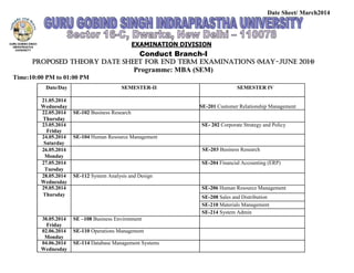 Date Sheet/ March2014
EXAMINATION DIVISION
Conduct Branch-I
Proposed THEORY Date Sheet for End Term Examinations (MAY-June 2014)
Programme: MBA (SEM)
Time:10:00 PM to 01:00 PM
Date/Day SEMESTER-II SEMESTER IV
21.05.2014
Wednesday SE-201 Customer Relationship Management
22.05.2014 SE-102 Business Research
Thursday
23.05.2014 SE- 202 Corporate Strategy and Policy
Friday
24.05.2014 SE-104 Human Resource Management
Saturday
26.05.2014 SE-203 Business Research
Monday
27.05.2014 SE-204 Financial Accounting (ERP)
Tuesday
28.05.2014 SE-112 System Analysis and Design
Wednesday
29.05.2014 SE-206 Human Resource Management
Thursday SE-208 Sales and Distribution
SE-210 Materials Management
SE-214 System Admin
30.05.2014 SE –108 Business Environment
Friday
02.06.2014 SE-110 Operations Management
Monday
04.06.2014 SE-114 Database Management Systems
Wednesday
 