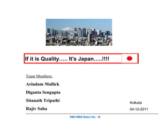 If it is Quality….. It’s Japan…..!!!!


Team Members:

Arindam Mallick
Diganta Sengupta
Sitanath Tripathi                           Kolkata
Rajiv Saha                                  04-12-2011

                    SMU MBA Batch No. - B
 
