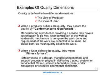 Examples Of Quality Dimensions
Quality is defined in two different dimensions
                The view of Producer
                The View of User
 When a producer defines the quality, they ensure the
  quality by “Conformance to requirement “.
  Manufacturing a product or providing a service may have a
  specification to be met. After completion of the work a
  systematic mechanism to compare the work done and
  requirement of the work are expected to be same. As
  closer both, as much quality exist in the work.

 When a User defines the quality, they mean
      “Fitness for use”.
  Effectiveness of a design, manufacturing method, and
  support process employed in delivering a good, system, or
  service that fits a customer's defined purpose, under
  anticipated or specified operational conditions.
                                                              11

                    SMU MBA Batch No. - B
 