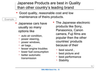 Japanese Products are best in Quality
           than other country’s leading brand
           Good quality, reasonable cost and low
            maintenance of theirs products.
Example
           Japanese cars have               The Japanese electronic
           usually so many                     products like Sony,
           options like                        Panasonics, Canon
                                               camera, Fuji films are
              auto air condition,
              power steering,                 popular then the other
              power windows,                  countries’ products
              air bags ,                      because of their
              lesser engine troubles             best sound ,
              lower fuel consumption             best picture and
              better automatic
               transmission
                                                  best performance
                                                  Stability
                                                                        12

                               SMU MBA Batch No. - B
 