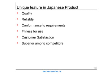 Unique feature in Japanese Product
   Quality
   Reliable
   Conformance to requirements
   Fitness for use
   Customer Satisfaction
   Superior among competitors




                                          13

                  SMU MBA Batch No. - B
 