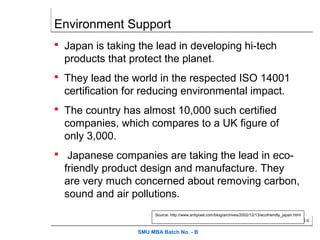 Environment Support
 Japan is taking the lead in developing hi-tech
  products that protect the planet.
 They lead the world in the respected ISO 14001
  certification for reducing environmental impact.
 The country has almost 10,000 such certified
  companies, which compares to a UK figure of
  only 3,000.
 Japanese companies are taking the lead in eco-
  friendly product design and manufacture. They
  are very much concerned about removing carbon,
  sound and air pollutions.
                        Source: http://www.antipixel.com/blog/archives/2002/12/13/ecofriendly_japan.html
                                                                                                           14

                  SMU MBA Batch No. - B
 