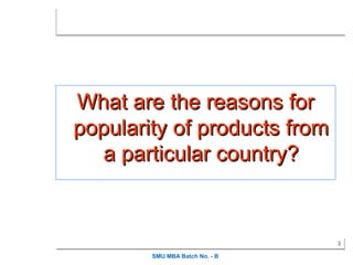 What are the reasons for
popularity of products from
   a particular country?


                                3

        SMU MBA Batch No. - B
 