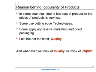 Reason behind popularity of Products
 In some countries, due to low cost of production the
  prices of products is very low.
 Some use cutting edge Technologies.

 Some apply aggressive marketing and good
  packaging.
 Last but not the least, Quality.



And whenever we think of Quality we think of Japan.



                                                     4

                  SMU MBA Batch No. - B
 