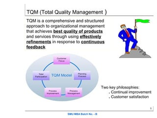 TQM (Total Quality Management )
TQM is a comprehensive and structured
approach to organizational management
that achieves best quality of products
and services through using effectively
refinements in response to continuous
feedback




                                            Two key philosophies:
                                               . Continual improvement
                                               . Customer satisfaction

                                                                     9

                    SMU MBA Batch No. - B
 