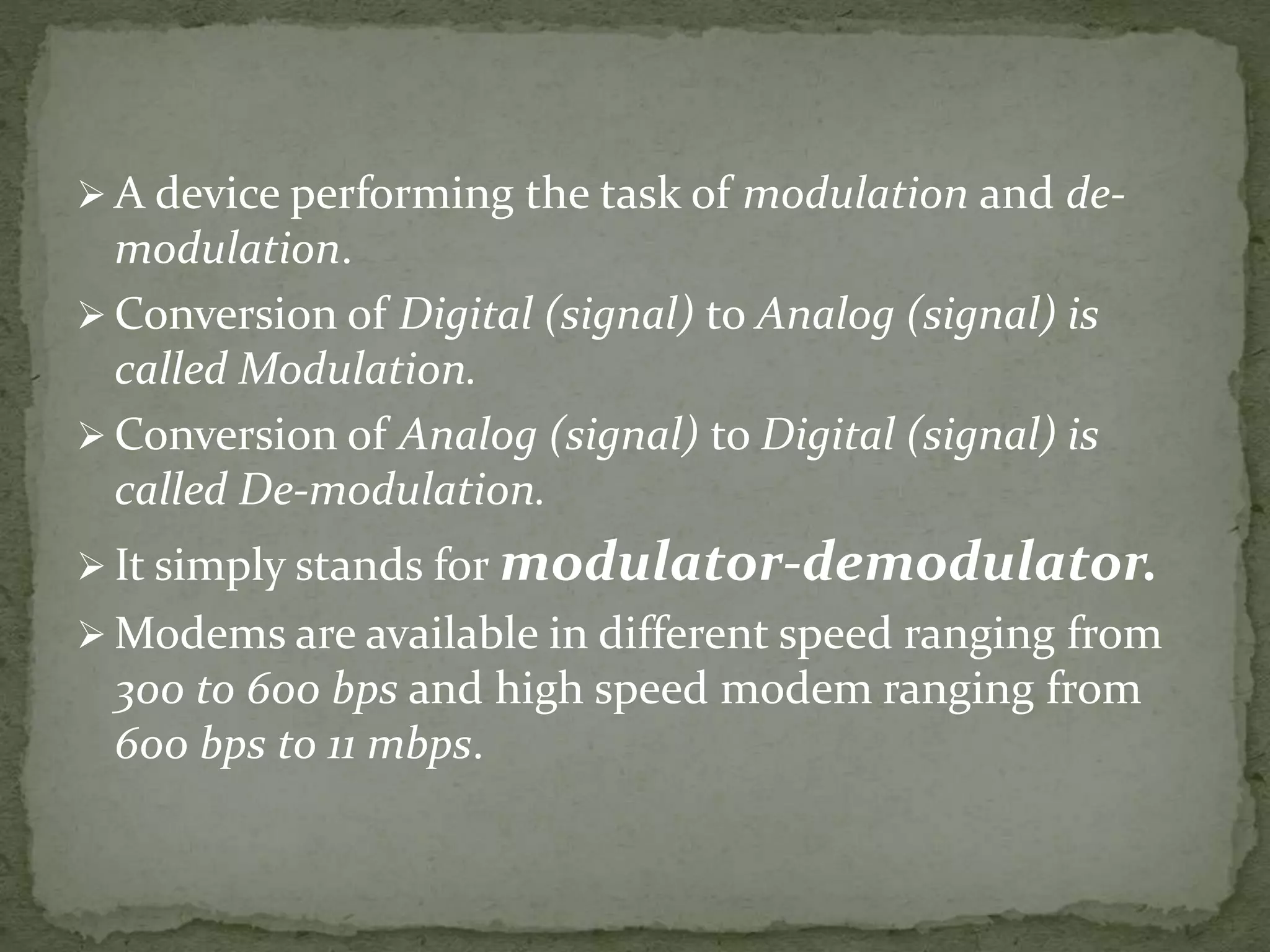  A device performing the task of modulation and de-
modulation.
 Conversion of Digital (signal) to Analog (signal) is
called Modulation.
 Conversion of Analog (signal) to Digital (signal) is
called De-modulation.
 It simply stands for modulator-demodulator.
 Modems are available in different speed ranging from
300 to 600 bps and high speed modem ranging from
600 bps to 11 mbps.
 