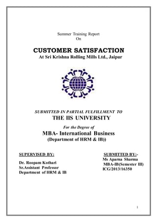1 
Summer Training Report 
On 
CUSTOMER SATISFACTION 
At Sri Krishna Rolling Mills Ltd., Jaipur 
SUBMITTED IN PARTIAL FULFILLMENT TO 
THE IIS UNIVERSITY 
For the Degree of 
MBA- International Business 
(Department of HRM & IB)) 
SUPERVISED BY: 
Dr. Roopam Kothari 
Sr.Assistant Professor 
Department of HRM & IB 
SUBMITTED BY:- 
Ms Aparna Sharma 
MBA-IB(Semester III) 
ICG/2013/16350 
 