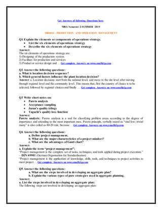 Get Answers of following Questions here
MBA Semester 2-SUMMER 2015
MB0044 - PRODUCTION AND OPERATION MANAGEMENT
Q1 Explain the elements or components of operations strategy.
 List the six elements of operations strategy
 Describe the six elements of operations strategy
Answer:
The six elements of operations strategy are:
1) Designing of the production system
2) Facilities for production and services
3) Product or service design and … Get complete Answers on www.smuHelp.com
Q2 Answer the following questions:
a. What is location decision sequence?
b. Which general factors influence the plant location decision?
Answer:a. Location decisions start from the national level, and move to the site level after moving
through regional level and the community level. This means that, first the country of choice is to be
selected, followed by regional choices and finally … Get complete Answers on www.smuHelp.com
Q3 Write short notes on:
 Pareto analysis
 Acceptance sampling
 Juran’s quality trilogy
 Taguchi’s quality loss function
Answer:
Pareto analysis: Pareto analysis is a tool for classifying problem areas according to the degree of
importance and attending to the most important ones. Pareto principle, verbally stated as “vital few; trivial
many” is also called as 80-20 rule, because … Get complete Answers on www.smuHelp.com
Q4 Answer the following questions:
a. Define project management.
b. What are the major characteristics of a project mindset?
c. What are the advantages of Gantt chart?
Answer:
a. Explain the term “project management”:
“Project management is the complete set of tasks, techniques, and tools applied during project execution.”
– DIN 69901 (German Organisation for Standardisation)
“Project management is the application of knowledge, skills, tools, and techniques to project activities to
meet project … Get complete Answers on www.smuHelp.com
Q5 Answer the following questions:
a. What are the steps involved in developing an aggregate plan?
b. Explain the various types of pure strategies used in aggregate planning.
Answer:
a. List the steps involved in developing an aggregate plan:
The following steps are involved in developing an aggregate plan:
 