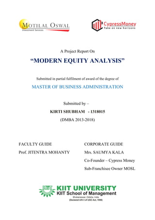 A Project Report On
“MODERN EQUITY ANALYSIS”
Submitted in partial fulfilment of award of the degree of
MASTER OF BUSINESS ADMINISTRATION
Submitted by –
KIRTI SHUBHAM - 1318015
(DMBA 2013-2018)
FACULTY GUIDE CORPORATE GUIDE
Prof. JITENTRA MOHANTY Mrs. SAUMYA KALA
Co-Founder – Cypress Money
Sub-Franchisee Owner MOSL
 