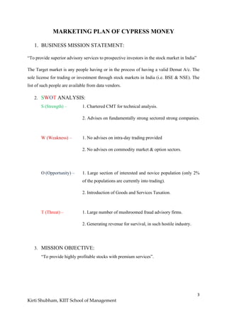 3
Kirti Shubham, KIIT School of Management
MARKETING PLAN OF CYPRESS MONEY
1. BUSINESS MISSION STATEMENT:
“To provide superior advisory services to prospective investors in the stock market in India”
The Target market is any people having or in the process of having a valid Demat A/c. The
sole license for trading or investment through stock markets in India (i.e. BSE & NSE). The
list of such people are available from data vendors.
2. SWOT ANALYSIS:
S (Strength) – 1. Chartered CMT for technical analysis.
2. Advises on fundamentally strong sectored strong companies.
W (Weakness) – 1. No advises on intra-day trading provided
2. No advises on commodity market & option sectors.
O (Opportunity) – 1. Large section of interested and novice population (only 2%
of the populations are currently into trading).
2. Introduction of Goods and Services Taxation.
T (Threat) – 1. Large number of mushroomed fraud advisory firms.
2. Generating revenue for survival, in such hostile industry.
3. MISSION OBJECTIVE:
“To provide highly profitable stocks with premium services”.
 