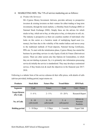 4
Kirti Shubham, KIIT School of Management
4. MARKETING MIX: The 7 Ps of service marketing are as follows:
a) Product (the Services):
M/s Cypress Money Investment Advisers, provides advisory to prospective
investors & existing investors on their venture for either trading or long term
investments, through the stock markets, i.e Bombay Stock Exchange (BSE) or
National Stock Exchange (NSE). Simply these are the advises for which
stocks to buy, which not to buy, at what price to buy, at what price to sell, etc.
The industry is prospective as there are countless number of individuals who
looks on this sector as a lucrative mode of multiplying liquid asset (i.e.
money), but fears due to the volatility of the market indices and moves away
to the traditional methods of Fixed deposits, National Saving Certificates,
PPFs etc. To start with the initialization phase, Cypress Money has started the
business by providing services in only Equity (Cash) & Future (Derivatives)
sectors. There are other sectors also like Options & Commodities, in which
they are not dealing at present. So, it is primarily into information processing
service & initially the service is standardized. They may develop a customized
service, if they break-even & reach the objectives in the financial year 2017-
2018.
Following is a tabular form of the service schemes & their offer prices, with details of calls
(advises provided), holding period, target returns etc.
Products Stock Rich Future Plus Trend Rider HNI Pack
Segments Cash Future Cash Cash + Future
Target Return
(Per Call)
5 - 8 % 2 - 5 % 15 - 20 % Research Report
No. of Calls
8 – 10
calls/month
8 – 10
calls/month
5 – 6
calls/quarter
Advice on
Personal
Portfolio
Holding period 1 - 10 Days 1 - 5 Days 1 - 3 months Expert Talk
 