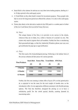 5
Kirti Shubham, KIIT School of Management
 Stock Rich is the scheme for advises on very short term trading purpose, dealing in 1
to 10 days period in the cash/equity sector.
 A Trend Rider on the other hand is meant for investment purpose. Those people who
like to invest for long term period are offered this scheme. It is also in the cash/equity
sector.
 Future plus deals in the derivative market & the HNI pack is a combo pack of either
of the two Cash Sector Services & the Future Services.
b) Place:
The unique feature of the firm, is to provide in-situ service to the clients,
wherever they are in India, live, within a fraction of a second via sms. The
clients only need to register their cell numbers. Further the firm is introducing
their personalized apps, so that the Android & Windows phone user can even
get notification by pop ups or app notification.
c) Price:
The firm used a bit of psychological pricing. Following is the tabular form of
the service schemes & their prices for various periods.
Time/Products
Stock Rich
(₹)
Future Plus
(₹)
Trend Rider
(₹)
HNI Pack
(₹)
3 Months 19900 19900 19900 49900
6 Months 29900 29900 29900 74900
12 Months 39900 39900 39900 99900
Further, the firm was running a rebate offer of up to 25% on the quoted price
& is expected to run the same for the next couple of months also, as the
introductory offer. It even approaches different customers with flexible pricing
options. The firm has therefore, designed the pricing so as to have a
satisfactory profit for the initial period, thereby creating demand &
maximizing sales.
 