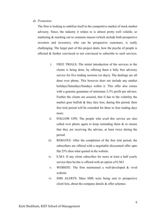 6
Kirti Shubham, KIIT School of Management
d) Promotion:
The firm is looking to stabilize itself in the competitive market of stock market
advisory. Since, the industry it relates to is almost pretty well volatile, so
marketing & reaching out to common masses (which include both prospective
investors and investors), who can be prospective customers, is really
challenging. The larger part of this project deals, how the psyche of people is
affected & further convinced or not convinced to subscribe to such services.
i. FREE TRIALS: The initial introduction of the services to the
clients is being done, by offering them a fully free advisory
service for five trading sessions (or days). The dealings are all
done over phone. This however does not include any market
holidays/Saturdays/Sundays within it. This offer also comes
with a genuine guarantee of minimum 2-3% profit per advises.
Further the clients are assured, that if due to the volatility the
market goes bullish & they face loss, during this period, their
free trial period will be extended for three to four trading days
more.
ii. FOLLOW UPS: The people who avail this service are also
called over phone again to keep reminding them & to ensure
that they are receiving the advises, at least twice during the
period.
iii. REBATES: After the completion of the free trial period, the
subscribers are offered with a negotiable discounted offer upto
flat 25% then what quoted in the website.
iv. E.M.I: If any client subscribes for more at least a half yearly
service then he/she is offered with an option of E.M.I
v. WEBSITE: The firm maintained a well-developed & vivid
website.
vi. SMS ALERTS: Mass SMS were being sent to prospective
client lists, about the company details & offer schemes.
 