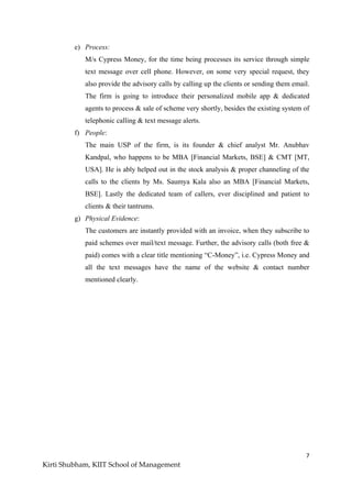 7
Kirti Shubham, KIIT School of Management
e) Process:
M/s Cypress Money, for the time being processes its service through simple
text message over cell phone. However, on some very special request, they
also provide the advisory calls by calling up the clients or sending them email.
The firm is going to introduce their personalized mobile app & dedicated
agents to process & sale of scheme very shortly, besides the existing system of
telephonic calling & text message alerts.
f) People:
The main USP of the firm, is its founder & chief analyst Mr. Anubhav
Kandpal, who happens to be MBA [Financial Markets, BSE] & CMT [MT,
USA]. He is ably helped out in the stock analysis & proper channeling of the
calls to the clients by Ms. Saumya Kala also an MBA [Financial Markets,
BSE]. Lastly the dedicated team of callers, ever disciplined and patient to
clients & their tantrums.
g) Physical Evidence:
The customers are instantly provided with an invoice, when they subscribe to
paid schemes over mail/text message. Further, the advisory calls (both free &
paid) comes with a clear title mentioning “C-Money”, i.e. Cypress Money and
all the text messages have the name of the website & contact number
mentioned clearly.
 