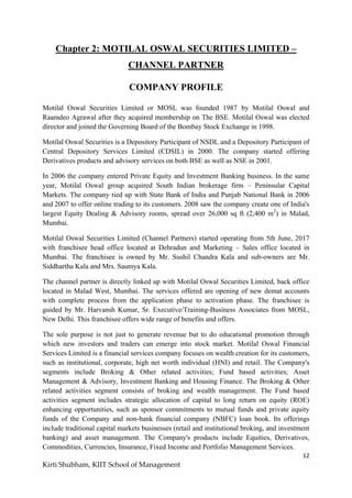 12
Kirti Shubham, KIIT School of Management
Chapter 2: MOTILAL OSWAL SECURITIES LIMITED –
CHANNEL PARTNER
COMPANY PROFILE
Motilal Oswal Securities Limited or MOSL was founded 1987 by Motilal Oswal and
Raamdeo Agrawal after they acquired membership on The BSE. Motilal Oswal was elected
director and joined the Governing Board of the Bombay Stock Exchange in 1998.
Motilal Oswal Securities is a Depository Participant of NSDL and a Depository Participant of
Central Depository Services Limited (CDSIL) in 2000. The company started offering
Derivatives products and advisory services on both BSE as well as NSE in 2001.
In 2006 the company entered Private Equity and Investment Banking business. In the same
year, Motilal Oswal group acquired South Indian brokerage firm – Peninsular Capital
Markets. The company tied up with State Bank of India and Punjab National Bank in 2006
and 2007 to offer online trading to its customers. 2008 saw the company create one of India's
largest Equity Dealing & Advisory rooms, spread over 26,000 sq ft (2,400 m2
) in Malad,
Mumbai.
Motilal Oswal Securities Limited (Channel Partners) started operating from 5th June, 2017
with franchisee head office located at Dehradun and Marketing – Sales office located in
Mumbai. The franchisee is owned by Mr. Sushil Chandra Kala and sub-owners are Mr.
Siddhartha Kala and Mrs. Saumya Kala.
The channel partner is directly linked up with Motilal Oswal Securities Limited, back office
located in Malad West, Mumbai. The services offered are opening of new demat accounts
with complete process from the application phase to activation phase. The franchisee is
guided by Mr. Harvansh Kumar, Sr. Executive/Training-Business Associates from MOSL,
New Delhi. This franchisee offers wide range of benefits and offers.
The sole purpose is not just to generate revenue but to do educational promotion through
which new investors and traders can emerge into stock market. Motilal Oswal Financial
Services Limited is a financial services company focuses on wealth creation for its customers,
such as institutional, corporate, high net worth individual (HNI) and retail. The Company's
segments include Broking & Other related activities; Fund based activities; Asset
Management & Advisory, Investment Banking and Housing Finance. The Broking & Other
related activities segment consists of broking and wealth management. The Fund based
activities segment includes strategic allocation of capital to long return on equity (ROE)
enhancing opportunities, such as sponsor commitments to mutual funds and private equity
funds of the Company and non-bank financial company (NBFC) loan book. Its offerings
include traditional capital markets businesses (retail and institutional broking, and investment
banking) and asset management. The Company's products include Equities, Derivatives,
Commodities, Currencies, Insurance, Fixed Income and Portfolio Management Services.
 