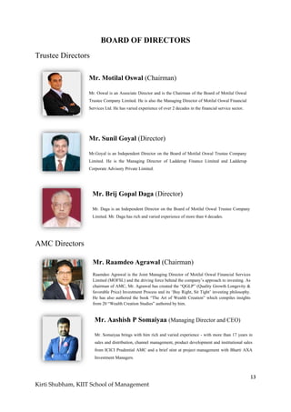 13
Kirti Shubham, KIIT School of Management
BOARD OF DIRECTORS
Trustee Directors
AMC Directors
Mr. Motilal Oswal (Chairman)
Mr. Oswal is an Associate Director and is the Chairman of the Board of Motilal Oswal
Trustee Company Limited. He is also the Managing Director of Motilal Oswal Financial
Services Ltd. He has varied experience of over 2 decades in the financial service sector.
Mr. Sunil Goyal (Director)
Mr.Goyal is an Independent Director on the Board of Motilal Oswal Trustee Company
Limited. He is the Managing Director of Ladderup Finance Limited and Ladderup
Corporate Advisory Private Limited.
Mr. Brij Gopal Daga (Director)
Mr. Daga is an Independent Director on the Board of Motilal Oswal Trustee Company
Limited. Mr. Daga has rich and varied experience of more than 4 decades.
Mr. Raamdeo Agrawal (Chairman)
Raamdeo Agrawal is the Joint Managing Director of Motilal Oswal Financial Services
Limited (MOFSL) and the driving force behind the company‟s approach to investing. As
chairman of AMC, Mr. Agrawal has created the “QGLP” (Quality Growth Longevity &
favorable Price) Investment Process and its „Buy Right, Sit Tight‟ investing philosophy.
He has also authored the book “The Art of Wealth Creation” which compiles insights
from 20 “Wealth Creation Studies” authored by him.
Mr. Aashish P Somaiyaa (Managing Director and CEO)
Mr. Somaiyaa brings with him rich and varied experience - with more than 17 years in
sales and distribution, channel management, product development and institutional sales
from ICICI Prudential AMC and a brief stint at project management with Bharti AXA
Investment Managers.
 