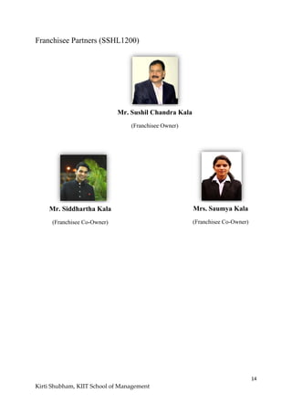 14
Kirti Shubham, KIIT School of Management
Franchisee Partners (SSHL1200)
Mr. Sushil Chandra Kala
(Franchisee Owner)
Mr. Siddhartha Kala
(Franchisee Co-Owner)
Mrs. Saumya Kala
(Franchisee Co-Owner)
 