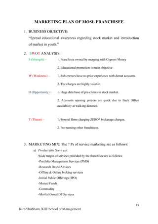 15
Kirti Shubham, KIIT School of Management
MARKETING PLAN OF MOSL FRANCHISEE
1. BUSINESS OBJECTIVE:
“Spread educational awareness regarding stock market and introduction
of market in youth.”
2. SWOT ANALYSIS:
S (Strength) – 1. Franchisee owned by merging with Cypress Money
2. Educational promotion is main objective
W (Weakness) – 1. Sub-owners have no prior experience with demat accounts.
2. The charges are highly volatile.
O (Opportunity) – 1. Huge data base of pre-clients in stock market.
2. Accounts opening process are quick due to Back Office
availability at walking distance.
T (Threat) – 1. Several firms charging ZERO* brokerage charges.
2. Pre-running other franchisees.
3. MARKETING MIX: The 7 Ps of service marketing are as follows:
a) Product (the Services):
Wide ranges of services provided by the franchisee are as follows:
-Portfolio Management Services (PMS)
-Research Based Advices
-Offline & Online broking services
-Initial Public Offerings (IPO)
-Mutual Funds
-Commodity
-Motilal Oswal DP Services
 