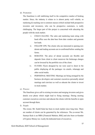 17
Kirti Shubham, KIIT School of Management
d) Promotion:
The franchisee is still stabilizing itself in the competitive market of broking
market. Since, the industry it relates to is almost pretty well volatile, so
marketing & reaching out to common masses (which include both prospective
investors and investors), who can be prospective customers, is really
challenging. The larger part of this project is concerned with educating the
people with the stock market.
i. COLD CALLING: The sales and marketing team along with
head office uses the data base from data vendors and generate
hot leads.
ii. FOLLOW UPS: The clients who are interested in opening new
demat and trading accounts are re-confirmed before sending the
forms.
iii. REBATES: The price of demat accounts are flexible and
depends from client to client moreover the brokerage charges
can be lowered by the portfolio size of the client.
iv. FLYERS: Flyers designed by me were used to shoot in the
public displaying all the packages via emails, whatsapp and
other social media.
v. PERNSONAL MEETING: Meetings are being arranged by the
business developers and customer executives personally attend
meetings and convince as well as educate the clients to invest
in stock market.
e) Process:
The franchisee gives call to existing investors and merging investors and gives
details over phone which might lead to fixing meetings. During meeting
customer executives convince and educate the clients with the benefits to open
account through them.
f) People:
The owner, Mr. Sushil Kala has been in stock market since long time. There
are number of clients can be generated by the references. The co-owner Ms.
Saumya Kala is an MBA [Financial Markets, BSE] and also been co-founder
of Cypress Money too. Lastly the dedicated team of executives.
 
