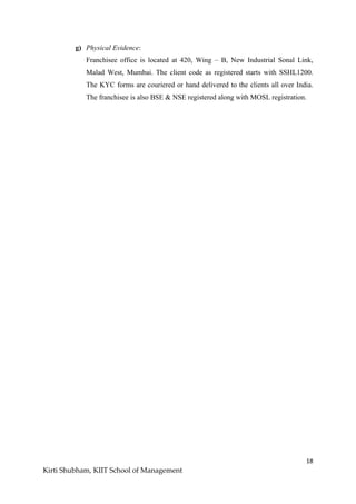 18
Kirti Shubham, KIIT School of Management
g) Physical Evidence:
Franchisee office is located at 420, Wing – B, New Industrial Sonal Link,
Malad West, Mumbai. The client code as registered starts with SSHL1200.
The KYC forms are couriered or hand delivered to the clients all over India.
The franchisee is also BSE & NSE registered along with MOSL registration.
 
