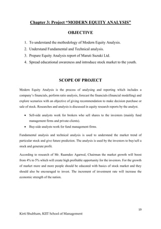 19
Kirti Shubham, KIIT School of Management
Chapter 3: Project “MODERN EQUITY ANALYSIS”
OBJECTIVE
1. To understand the methodology of Modern Equity Analysis.
2. Understand Fundamental and Technical analysis.
3. Prepare Equity Analysis report of Maruti Suzuki Ltd.
4. Spread educational awareness and introduce stock market to the youth.
SCOPE OF PROJECT
Modern Equity Analysis is the process of analysing and reporting which includes a
company‟s financials, perform ratio analysis, forecast the financials (financial modelling) and
explore scenarios with an objective of giving recommendation to make decision purchase or
sale of stock. Researches and analysis is discussed in equity research reports by the analyst.
 Sell-side analysts work for brokers who sell shares to the investors (mainly fund
management firms and private clients).
 Buy-side analysts work for fund management firms.
Fundamental analysis and technical analysis is used to understand the market trend of
particular stock and give future prediction. The analysis is used by the investors to buy/sell a
stock and generate profit.
According to research of Mr. Raamdeo Agarwal, Chairman the market growth will boost
from 4% to 5% which will create high profitable opportunity for the investors. For the growth
of market more and more people should be educated with basics of stock market and they
should also be encouraged to invest. The increment of investment rate will increase the
economic strength of the nation.
 