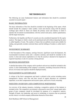 20
Kirti Shubham, KIIT School of Management
METHODOLOGY
The following are some fundamental features and information that should be considered
essential in research report –
BASIC INFORMATION
The basic information of the firm should be included in the beginning of the report, which
should include the company‟s ticker symbol, vision and mission; along with the primary
exchange upon which its shares are traded, the primary sector and industry in which it
operates the investment recommendation; with the current stock price, market capitalization,
and the target stock price.
Furthermore, the liquidity and float of a security are also considered important for the equity
analysis. The degree to which a stock can be purchased and sold without impacting the price
is called liquidity of stock. The number of shares that are publicly-owned and available for
trading, and generally excludes restricted shares and the holdings of insiders is called stock‟s
float.
INVESTMENT SUMMARY
A brief description of the company, earnings forecasts, significant recent developments, the
recommended investment action and a valuation summary and should be included in this
section. A clear and concise explanation as to why the security is deemed to be mispriced is
required if purchase or sale of a security is being advised.
BUSINESS DESCRIPTION
A detailed description of the company and its products and services should be included in this
section. A clear understanding of the company‟s economics, including a discussion of the key
drivers of revenues and expenses should be displayed clearly.
MANAGEMENT & GOVERNANCE
A critique of the firm‟s management and board is enlisted in this section including senior
management‟s history with firm and their record of capital allocation are considered
important, as are their compensation and incentive plans, and levels of stock ownership.
INDUSTRY OVERVIEW AND COMPETITIVE POSITIONING
An overview of the industry dynamics, including a competitive analysis of the industry is
included in this. The competitive environment is discussed in most firms‟ annual report and a
group of peer companies should be developed for purposes of a competitive analysis.
Strength of brand, cost leadership, and access to technology or resources that are protected
are the criteria‟s on which company differentiate themselves from others
 