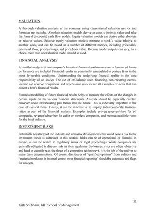 21
Kirti Shubham, KIIT School of Management
VALUATION
A thorough valuation analysis of the company using conventional valuation metrics and
formulas are included. Absolute valuation models derive an asset‟s intrinsic value, and take
the form of discounted cash flow models. Equity valuation models can derive either absolute
or relative values. Relative equity valuation models estimate a stock‟s value relative to
another stock, and can be based on a number of different metrics, including price/sales,
price/cash flow, price/earnings, and price/book value. Because model outputs can vary, as a
check, more than one valuation model should be used.
FINANCIAL ANALYSIS
A detailed analysis of the company‟s historical financial performance and a forecast of future
performance are included. Financial results are commonly manipulated to portray firms in the
most favourable conditions. Understanding the underlying financial reality is the base
responsibility of an analyst The use of off-balance sheet financing, non-recurring events,
income and reserve recognition, and depreciation policies are all examples of items that can
distort a firm‟s financial results.
Financial modelling of future financial results helps to measure the effects of the changes in
certain inputs on the various financial statements. Analysts should be especially careful,
however, about extrapolating past trends into the future. This is especially important in the
case of cyclical firms. Finally, it can be informative to employ industry-specific financial
ratios as part of the financial analysis. Examples include proven reserves/share for oil
companies, revenue/subscriber for cable or wireless companies, and revenue/available room
for the hotel industry.
INVESTMENT RISKS
Potentially negativity of the industry and company developments that could pose a risk to the
investment thesis is addressed in this section. Risks can be of operational or financial in
nature, or can be related to regulatory issues or legal proceedings. While companies are
generally obligated to discuss risks in their regulatory disclosures, risks are often subjective
and hard to quantify (e.g. the threat of a competing technology). It is the job of the analyst to
make these determinations. Of course, disclosures of “qualified opinions” from auditors and
“material weakness in internal control over financial reporting” should be automatic red flags
for analysts.
 
