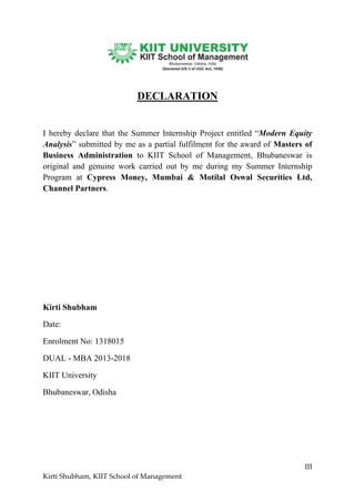 III
Kirti Shubham, KIIT School of Management
DECLARATION
I hereby declare that the Summer Internship Project entitled “Modern Equity
Analysis” submitted by me as a partial fulfilment for the award of Masters of
Business Administration to KIIT School of Management, Bhubaneswar is
original and genuine work carried out by me during my Summer Internship
Program at Cypress Money, Mumbai & Motilal Oswal Securities Ltd,
Channel Partners.
Kirti Shubham
Date:
Enrolment No: 1318015
DUAL - MBA 2013-2018
KIIT University
Bhubaneswar, Odisha
 