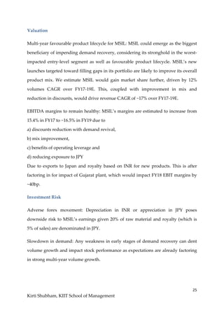 25
Kirti Shubham, KIIT School of Management
Valuation
Multi-year favourable product lifecycle for MSIL: MSIL could emerge as the biggest
beneficiary of impending demand recovery, considering its stronghold in the worst-
impacted entry-level segment as well as favourable product lifecycle. MSIL’s new
launches targeted toward filling gaps in its portfolio are likely to improve its overall
product mix. We estimate MSIL would gain market share further, driven by 12%
volumes CAGR over FY17-19E. This, coupled with improvement in mix and
reduction in discounts, would drive revenue CAGR of ~17% over FY17-19E.
EBITDA margins to remain healthy: MSIL’s margins are estimated to increase from
15.4% in FY17 to ~16.5% in FY19 due to
a) discounts reduction with demand revival,
b) mix improvement,
c) benefits of operating leverage and
d) reducing exposure to JPY
Due to exports to Japan and royalty based on INR for new products. This is after
factoring in for impact of Gujarat plant, which would impact FY18 EBIT margins by
~40bp.
Investment Risk
Adverse forex movement: Depreciation in INR or appreciation in JPY poses
downside risk to MSIL’s earnings given 20% of raw material and royalty (which is
5% of sales) are denominated in JPY.
Slowdown in demand: Any weakness in early stages of demand recovery can dent
volume growth and impact stock performance as expectations are already factoring
in strong multi‐year volume growth.
 