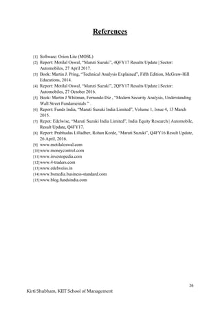 26
Kirti Shubham, KIIT School of Management
References
[1] Software: Orion Lite (MOSL)
[2] Report: Motilal Oswal, “Maruti Suzuki”, 4QFY17 Results Update | Sector:
Automobiles, 27 April 2017.
[3] Book: Martin J. Pring, “Technical Analysis Explained”, Fifth Edition, McGraw-Hill
Educations, 2014.
[4] Report: Motilal Oswal, “Maruti Suzuki”, 2QFY17 Results Update | Sector:
Automobiles, 27 October 2016.
[5] Book: Martin J Whitman, Fernando Diz , “Modern Security Analysis, Understanding
Wall Street Fundamentals ” .
[6] Report: Funds India, “Maruti Suzuki India Limited”, Volume 1, Issue 4, 13 March
2015.
[7] Repot: Edelwise, “Maruti Suzuki India Limited”, India Equity Research | Automobile,
Result Update, Q4FY17.
[8] Report: Prabhudas Lilladher, Rohan Korde, “Maruti Suzuki”, Q4FY16 Result Update,
26 April, 2016.
[9] www.motilaloswal.com
[10]www.moneycontrol.com
[11]www.investopedia.com
[12]www.4-traders.com
[13]www.edelweiss.in
[14]www.bsmedia.business-standard.com
[15]www.blog.fundsindia.com
 