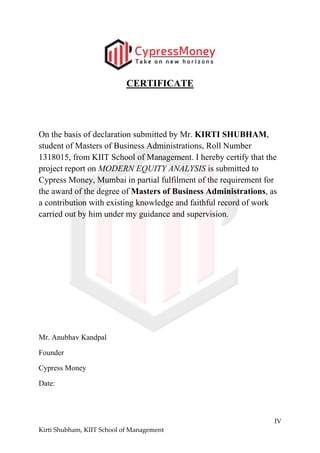 IV
Kirti Shubham, KIIT School of Management
CERTIFICАTE
On the basis of declaration submitted by Mr. KIRTI SHUBHAM,
student of Masters of Business Administrations, Roll Number
1318015, from KIIT School of Management. I hereby certify that the
project report on MODERN EQUITY ANALYSIS is submitted to
Cypress Money, Mumbai in partial fulfilment of the requirement for
the award of the degree of Masters of Business Administrations, as
a contribution with existing knowledge and faithful record of work
carried out by him under my guidance and supervision.
Mr. Anubhav Kandpal
Founder
Cypress Money
Date:
 