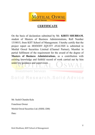 V
Kirti Shubham, KIIT School of Management
CERTIFICАTE
On the basis of declaration submitted by Mr. KIRTI SHUBHAM,
student of Masters of Business Administrations, Roll Number
1318015, from KIIT School of Management. I hereby certify that the
project report on MODERN EQUITY ANALYSIS is submitted to
Motilal Oswal Securities Limited (Channel Partner), Mumbai in
partial fulfilment of the requirement for the award of the degree of
Masters of Business Administrations, as a contribution with
existing knowledge and faithful record of work carried out by him
under my guidance and supervision.
Mr. Sushil Chandra Kala
Franchisee Owner
Motilal Oswal Securities Ltd. (SSHL1200)
Date:
 