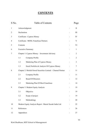 VI
Kirti Shubham, KIIT School of Management
CONTENTS
S No. Table of Contents Page
1 Acknowledgment : II
2 Declaration : III
3 Certificate : Cypress Money : IV
4 Certificate : MOSL Franchisee Partners : V
5 Contents : VI
6 Executive Summary : 1
7 Chapter 1: Cypress Money – Investment Advisory : 2
1.1 Company Profile : 2
1.2 Marketing Plan of Cypress Money : 3
1.3 Stock Portfolio & Analysis Of Cypress Money : 7
8 Chapter 2: Motilal Oswal Securities Limited – Channel Partner : 11
2.1 Company Profile : 11
2.2 Board Of Directors : 12
2.3 Marketing Plan Of Mosl Franchisee : 14
9 Chapter 3: Modern Equity Analysis : 19
3.1 Objective : 19
3.2 Scope of project : 19
3.3 Methodology : 20
10 Modern Equity Analysis Report : Maruti Suzuki India Ltd. : 22
11 References : 26
12 Appendices : 27
 