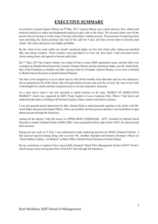 1
Kirti Shubham, KIIT School of Management
EXECUTIVE SUMMARY
As an Intern I joined Cypress Money on 8th
May, 2017. Cypress Money was a stock advisory firm, which used
technical analysis as major and fundamental analysis to give calls to the client. The focused clients were all the
person who are having or on the verge of having valid demat / trading account. The processes of acquiring client
were providing the clients premium free trial of the calls for 5 days and then convert them to become paid
clients. The stock calls given were highly profitable.
By the virtue of my work within one month I produced eighty six free trial clients after calling nine hundred
fifty nine phone numbers. These numbers were provided to us from the firm itself. I had converted twelve
clients among those who agreed to become paid client.
On 1st
June, 2017 the Cypress Money was called off due to some SEBI registration issues, and the office was
overtaken by Motilal Oswal Securities Limited, Channel Partner and the franchisee holder was Mr. Sushil Kala.
One of the Franchisee co-holders was Mrs. Soumya Kala (Co-Founder, Cypress Money), so we were re-located
to Motilal Oswal Securities Limited (Channel Partner).
The base work assigned to us as an intern was to cold call the number from data base and our own references;
also to generate the list of the clients who will open demat accounts and avail the services. By vitue of my work
I had brought five clients and then acquired access to several corporative functions.
As a most active intern I was sent specially to attend seminar on the topic “BASICS OF DERIVATIVE
MARKET” which was organised by KIFS Trade Capital at Lotus Corporate Park. Where I had learnt and
understood the basics of trading with forward contract, future contract and option contracts.
I was also granted special permission by Mrs. Saumya Kala to attend personal meeting to the clients with Mr.
Amol Sathe, Business Developer Officer. I have successfully met four persons and have convinced them to open
demat account through the franchisee.
Among all the interns, I had full access to UPPER MOST (SAKSHAM) – KYC Terminal for Motilal Oswal
Securities Limited, Channel Partner (SSHL1200). I have punched-in thirty eight client‟s KYC for and activated
their accounts.
During my last week on 3st
July, I was authorised to make marketing decision for MOSL (Channel Partner). I
had received special training along with co-owner Mr. Anubhav Kandpal and business developer officers on
“Stock Market Trading – for Brokers” at Back Office, Motilal Oswal Securities Limited, Malad.
By my consistency in analysis I have successfully designed “Quick Flow Management System of KYC Forms”
which ensures faster and quicker flow of the KYC form through the franchisee.
 